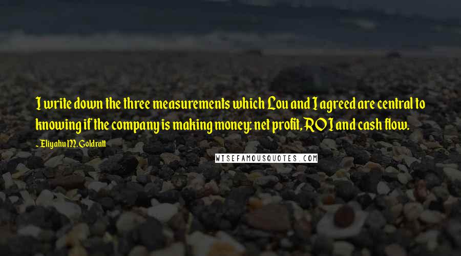 Eliyahu M. Goldratt Quotes: I write down the three measurements which Lou and I agreed are central to knowing if the company is making money: net profit, ROI and cash flow.