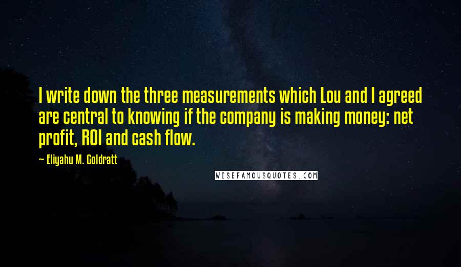 Eliyahu M. Goldratt Quotes: I write down the three measurements which Lou and I agreed are central to knowing if the company is making money: net profit, ROI and cash flow.