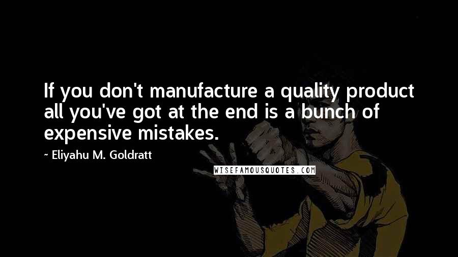 Eliyahu M. Goldratt Quotes: If you don't manufacture a quality product all you've got at the end is a bunch of expensive mistakes.