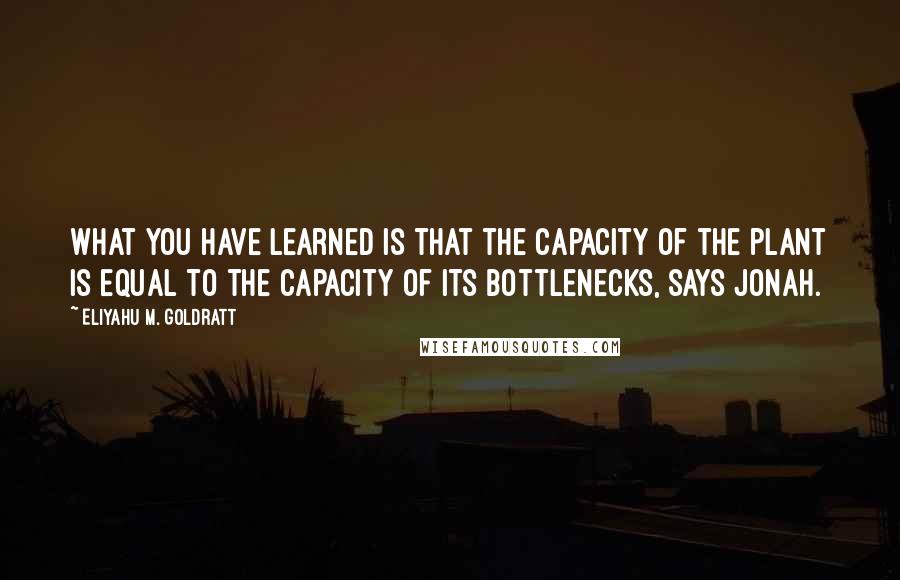 Eliyahu M. Goldratt Quotes: What you have learned is that the capacity of the plant is equal to the capacity of its bottlenecks, says Jonah.