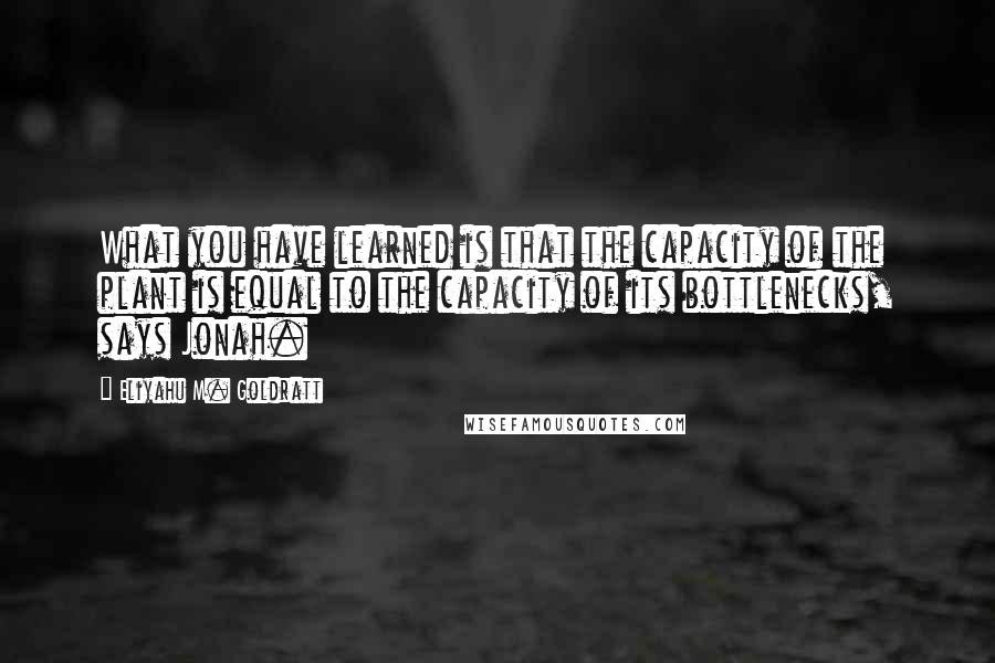 Eliyahu M. Goldratt Quotes: What you have learned is that the capacity of the plant is equal to the capacity of its bottlenecks, says Jonah.