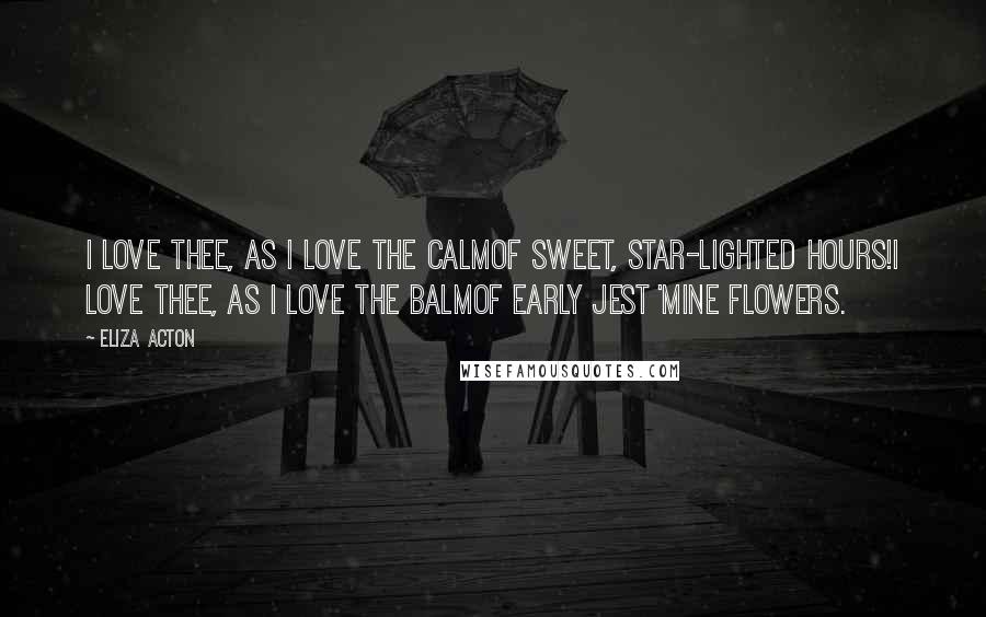 Eliza Acton Quotes: I love thee, as I love the calmOf sweet, star-lighted hours!I love thee, as I love the balmOf early jest 'mine flowers.