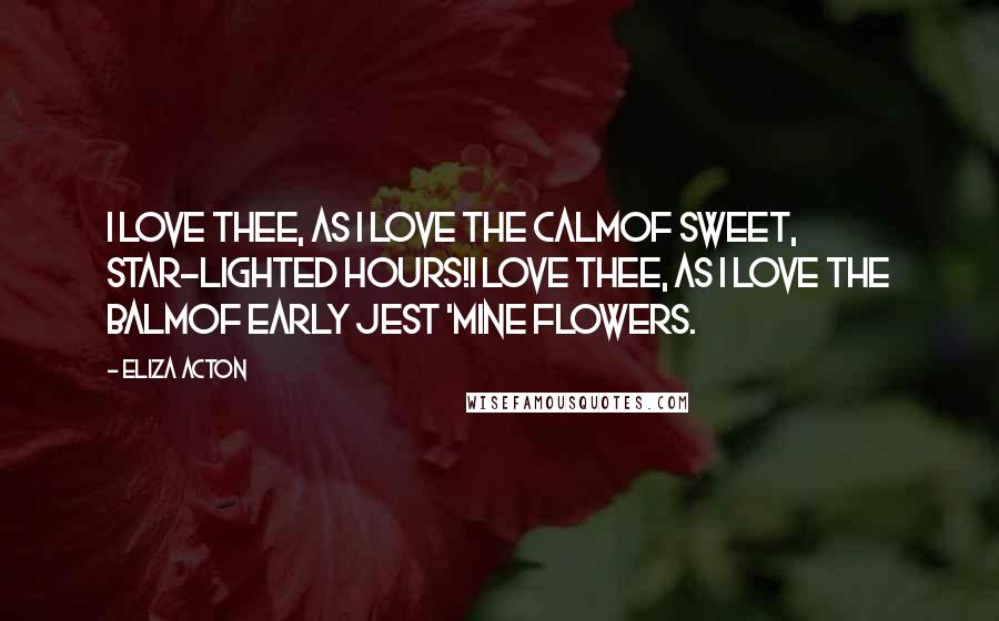 Eliza Acton Quotes: I love thee, as I love the calmOf sweet, star-lighted hours!I love thee, as I love the balmOf early jest 'mine flowers.