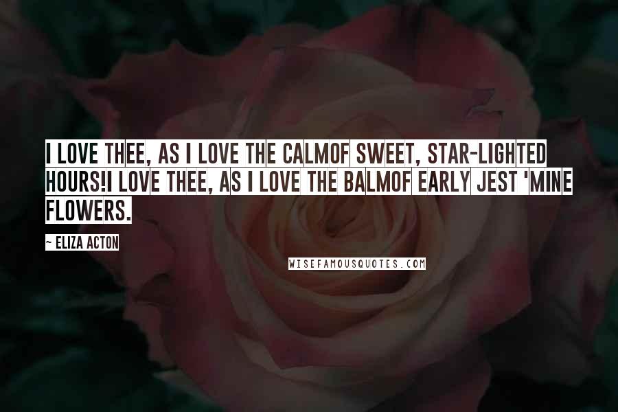 Eliza Acton Quotes: I love thee, as I love the calmOf sweet, star-lighted hours!I love thee, as I love the balmOf early jest 'mine flowers.