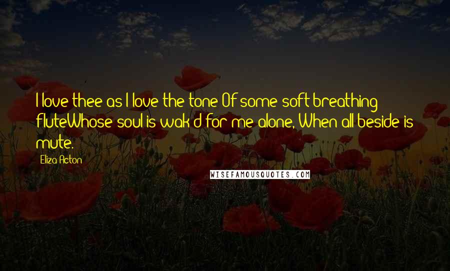 Eliza Acton Quotes: I love thee as I love the tone Of some soft-breathing fluteWhose soul is wak'd for me alone, When all beside is mute.