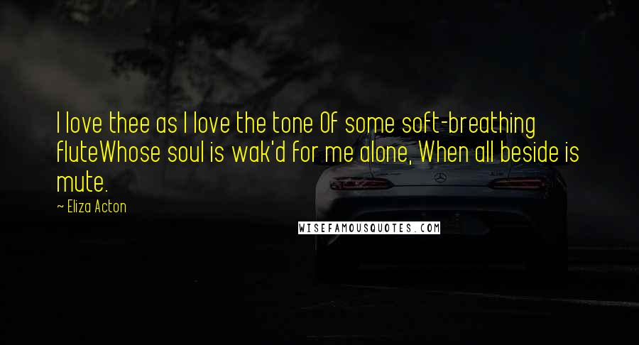 Eliza Acton Quotes: I love thee as I love the tone Of some soft-breathing fluteWhose soul is wak'd for me alone, When all beside is mute.