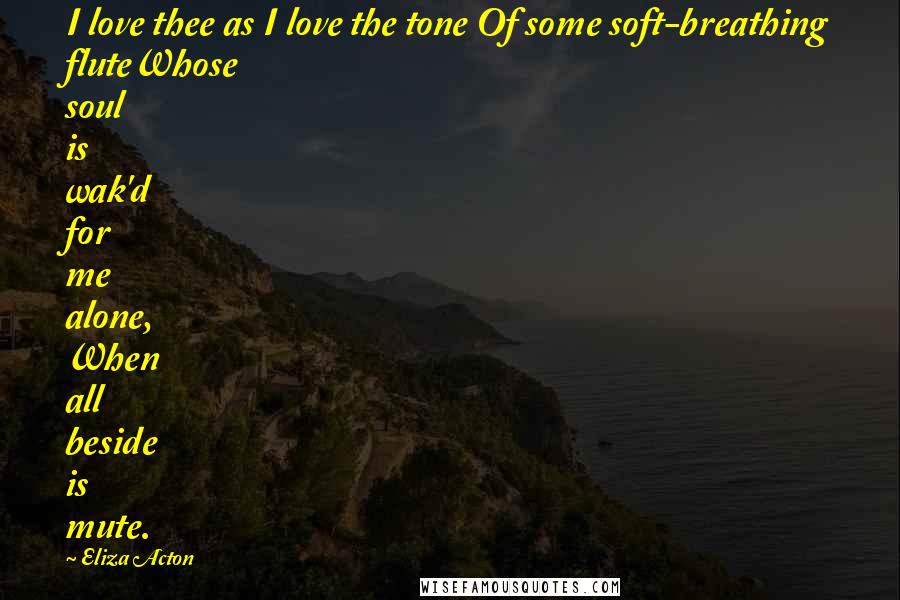 Eliza Acton Quotes: I love thee as I love the tone Of some soft-breathing fluteWhose soul is wak'd for me alone, When all beside is mute.