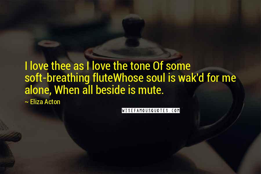 Eliza Acton Quotes: I love thee as I love the tone Of some soft-breathing fluteWhose soul is wak'd for me alone, When all beside is mute.