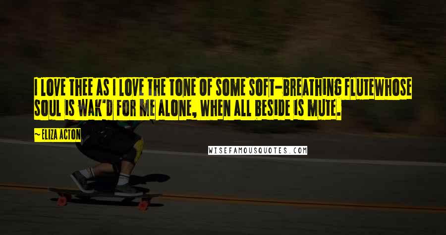 Eliza Acton Quotes: I love thee as I love the tone Of some soft-breathing fluteWhose soul is wak'd for me alone, When all beside is mute.