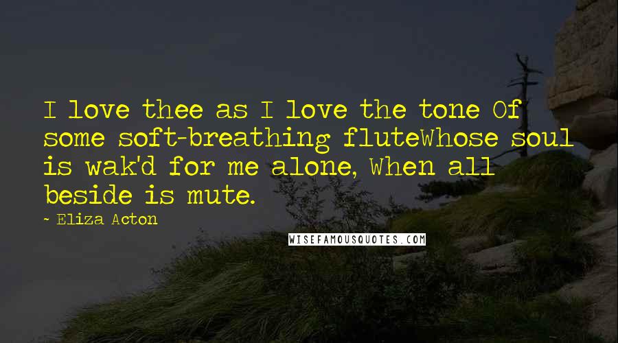 Eliza Acton Quotes: I love thee as I love the tone Of some soft-breathing fluteWhose soul is wak'd for me alone, When all beside is mute.