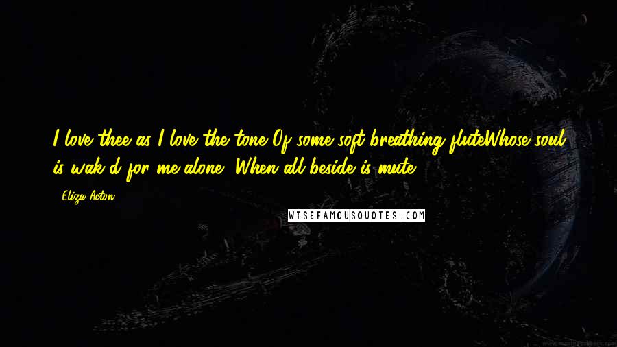 Eliza Acton Quotes: I love thee as I love the tone Of some soft-breathing fluteWhose soul is wak'd for me alone, When all beside is mute.