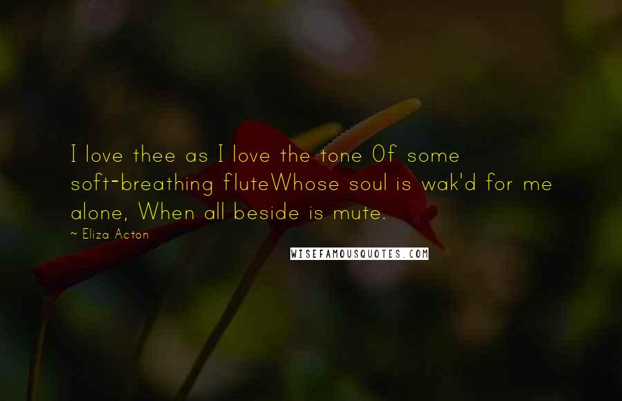 Eliza Acton Quotes: I love thee as I love the tone Of some soft-breathing fluteWhose soul is wak'd for me alone, When all beside is mute.