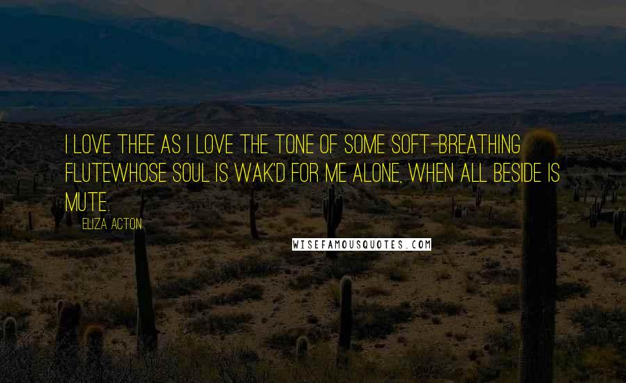 Eliza Acton Quotes: I love thee as I love the tone Of some soft-breathing fluteWhose soul is wak'd for me alone, When all beside is mute.