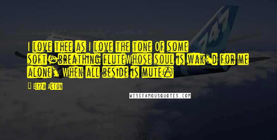 Eliza Acton Quotes: I love thee as I love the tone Of some soft-breathing fluteWhose soul is wak'd for me alone, When all beside is mute.