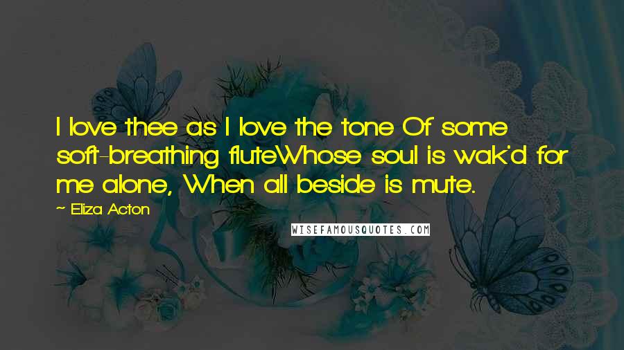 Eliza Acton Quotes: I love thee as I love the tone Of some soft-breathing fluteWhose soul is wak'd for me alone, When all beside is mute.