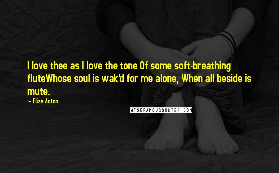 Eliza Acton Quotes: I love thee as I love the tone Of some soft-breathing fluteWhose soul is wak'd for me alone, When all beside is mute.