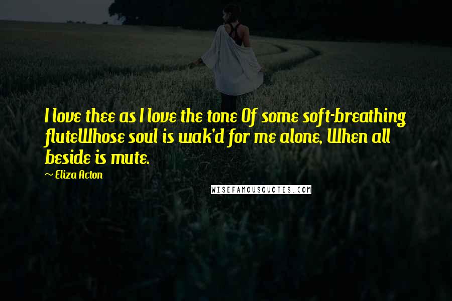 Eliza Acton Quotes: I love thee as I love the tone Of some soft-breathing fluteWhose soul is wak'd for me alone, When all beside is mute.