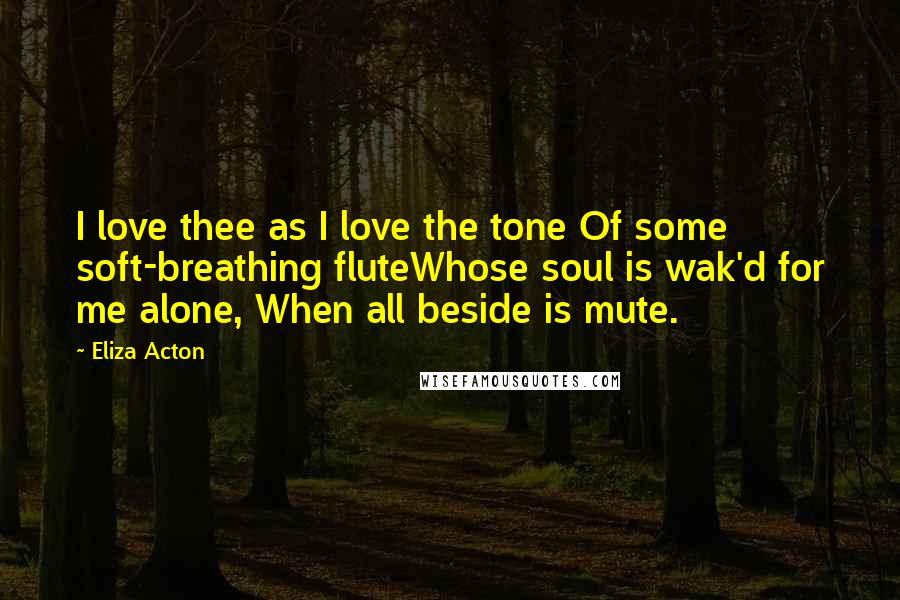 Eliza Acton Quotes: I love thee as I love the tone Of some soft-breathing fluteWhose soul is wak'd for me alone, When all beside is mute.
