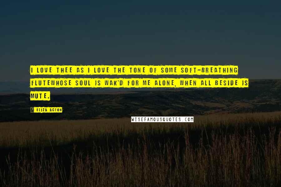 Eliza Acton Quotes: I love thee as I love the tone Of some soft-breathing fluteWhose soul is wak'd for me alone, When all beside is mute.