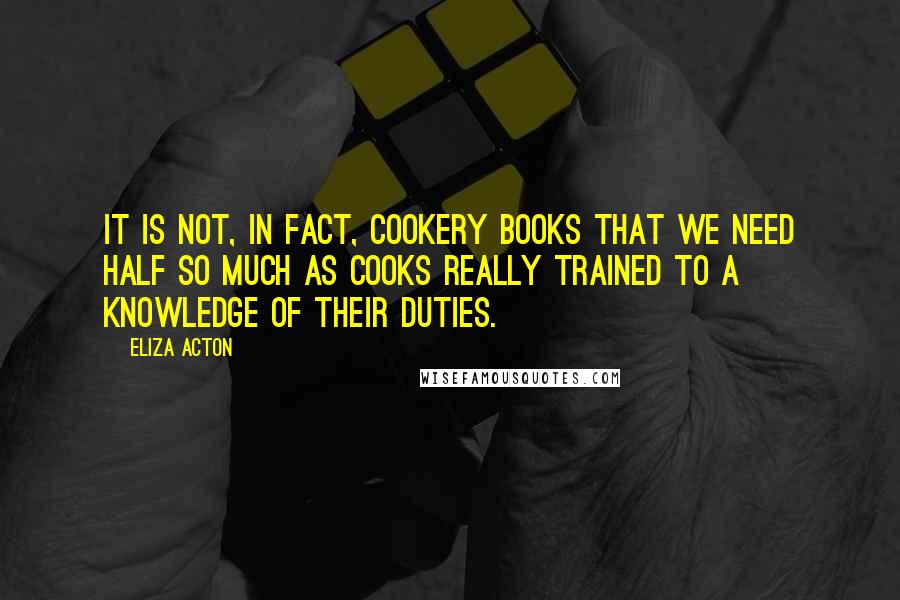 Eliza Acton Quotes: It is not, in fact, cookery books that we need half so much as cooks really trained to a knowledge of their duties.