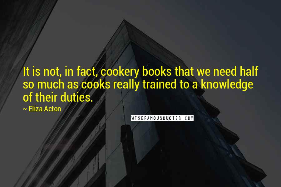 Eliza Acton Quotes: It is not, in fact, cookery books that we need half so much as cooks really trained to a knowledge of their duties.