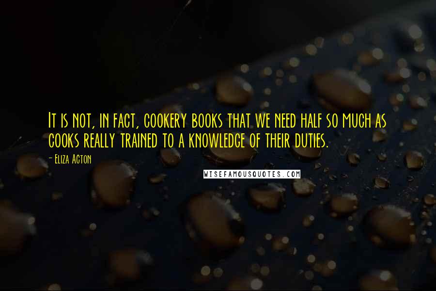 Eliza Acton Quotes: It is not, in fact, cookery books that we need half so much as cooks really trained to a knowledge of their duties.