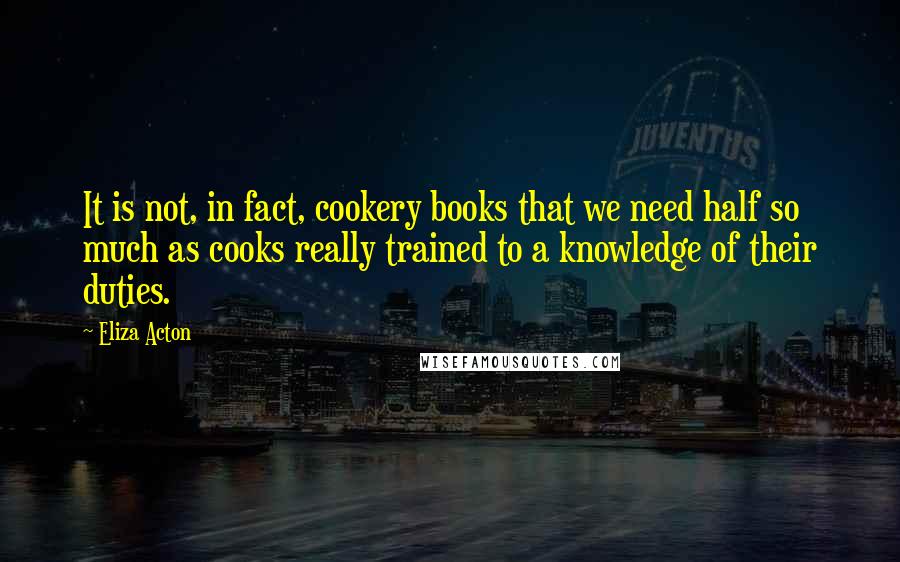 Eliza Acton Quotes: It is not, in fact, cookery books that we need half so much as cooks really trained to a knowledge of their duties.