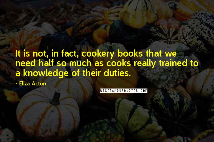 Eliza Acton Quotes: It is not, in fact, cookery books that we need half so much as cooks really trained to a knowledge of their duties.