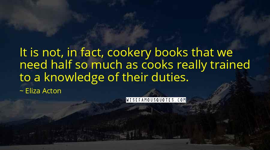 Eliza Acton Quotes: It is not, in fact, cookery books that we need half so much as cooks really trained to a knowledge of their duties.