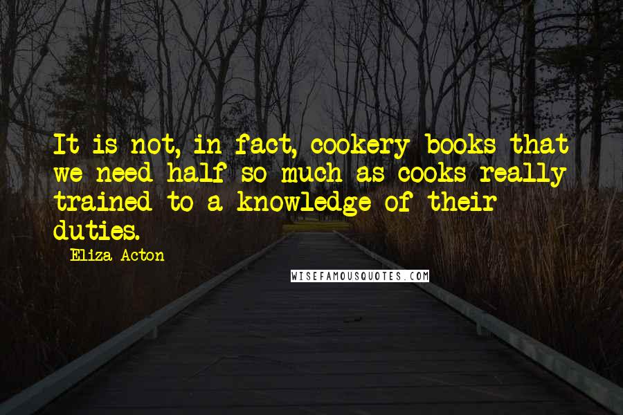 Eliza Acton Quotes: It is not, in fact, cookery books that we need half so much as cooks really trained to a knowledge of their duties.