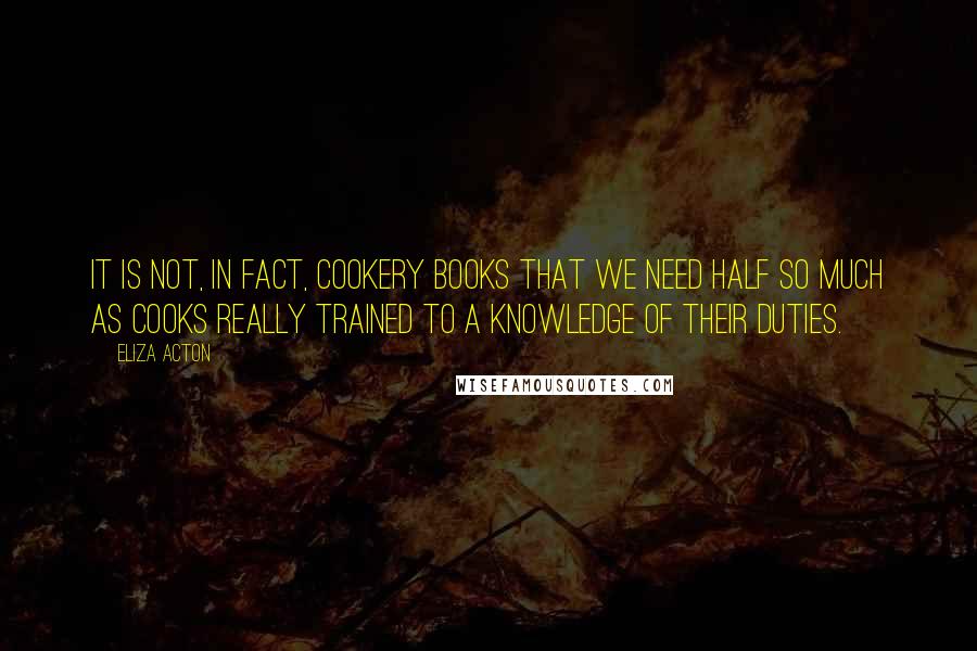 Eliza Acton Quotes: It is not, in fact, cookery books that we need half so much as cooks really trained to a knowledge of their duties.