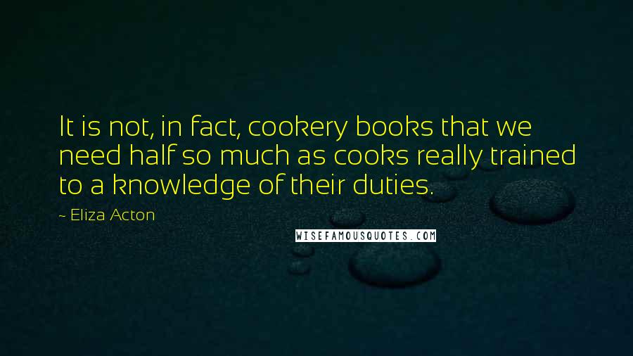 Eliza Acton Quotes: It is not, in fact, cookery books that we need half so much as cooks really trained to a knowledge of their duties.