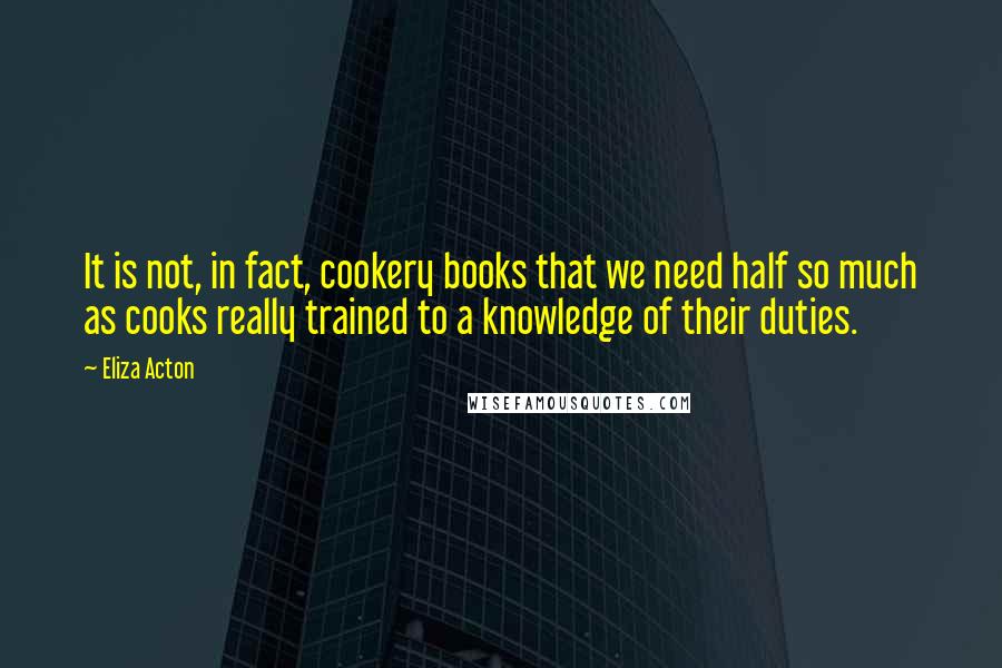 Eliza Acton Quotes: It is not, in fact, cookery books that we need half so much as cooks really trained to a knowledge of their duties.