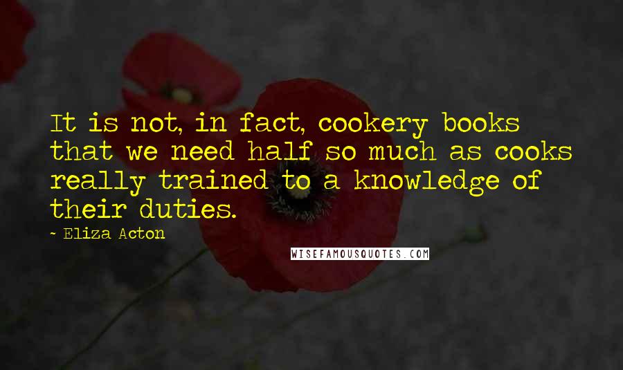 Eliza Acton Quotes: It is not, in fact, cookery books that we need half so much as cooks really trained to a knowledge of their duties.