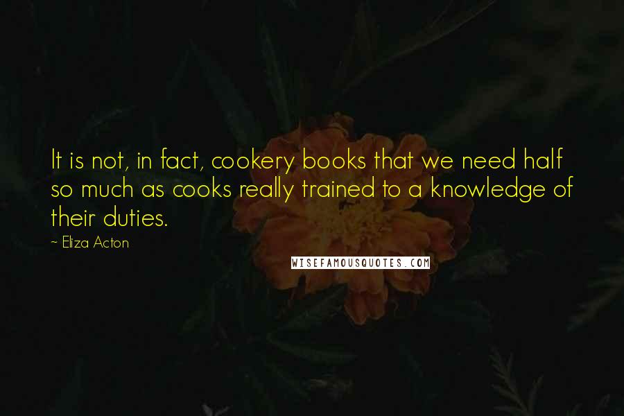 Eliza Acton Quotes: It is not, in fact, cookery books that we need half so much as cooks really trained to a knowledge of their duties.