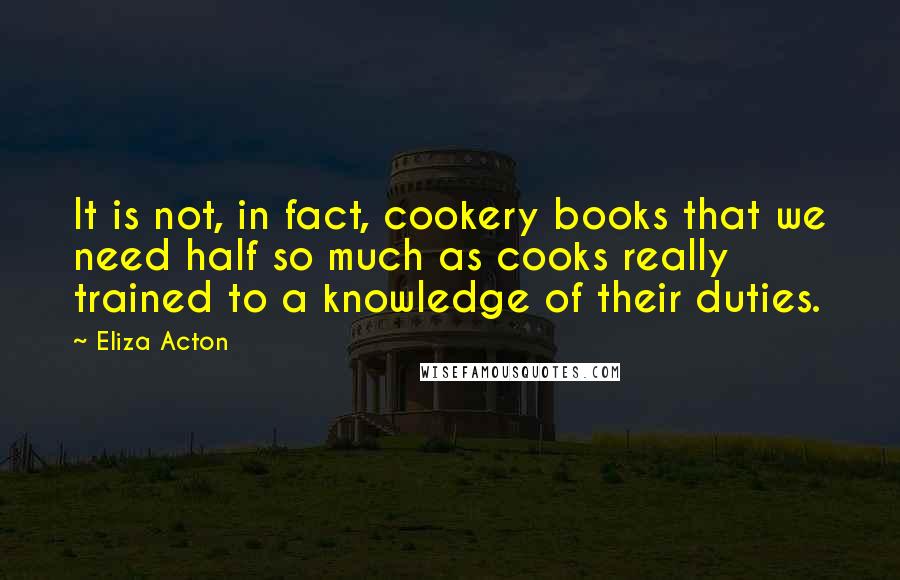 Eliza Acton Quotes: It is not, in fact, cookery books that we need half so much as cooks really trained to a knowledge of their duties.