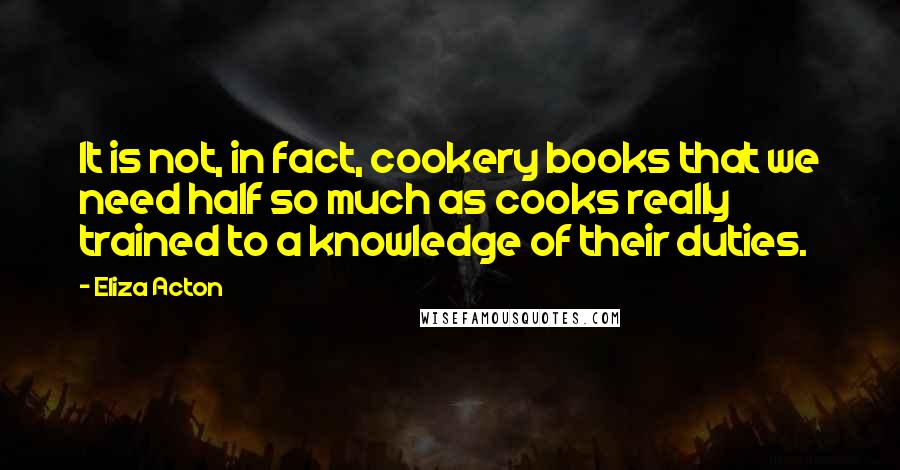 Eliza Acton Quotes: It is not, in fact, cookery books that we need half so much as cooks really trained to a knowledge of their duties.