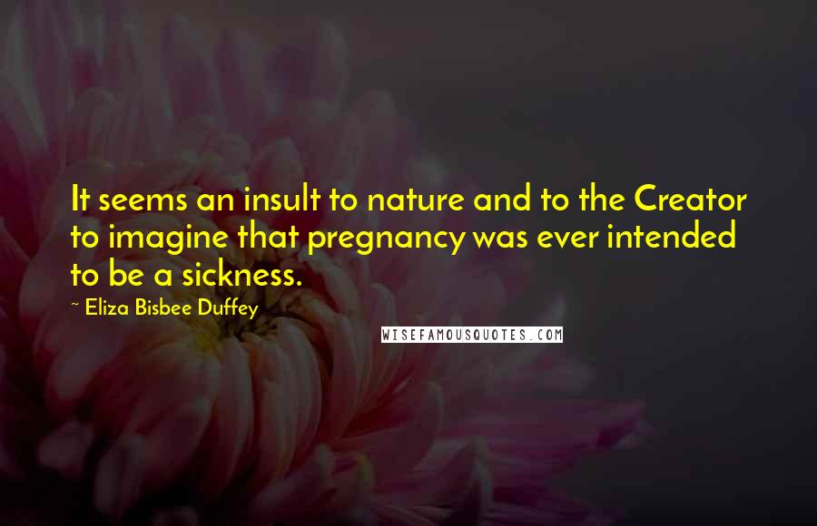 Eliza Bisbee Duffey Quotes: It seems an insult to nature and to the Creator to imagine that pregnancy was ever intended to be a sickness.