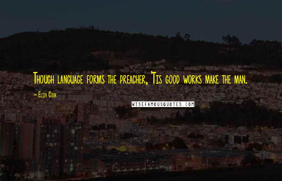 Eliza Cook Quotes: Though language forms the preacher, 'Tis good works make the man.