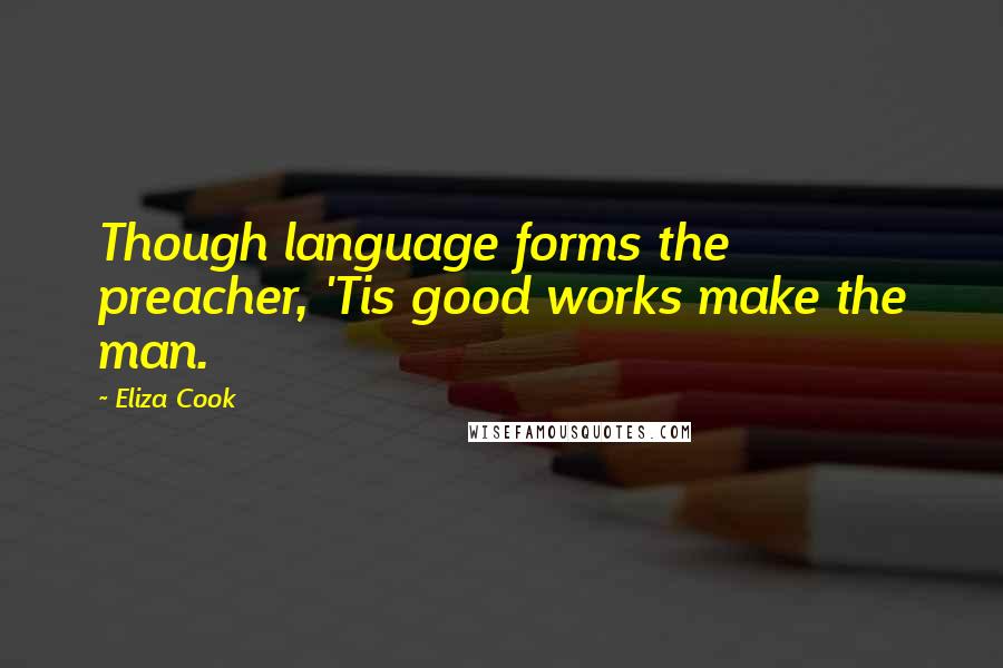 Eliza Cook Quotes: Though language forms the preacher, 'Tis good works make the man.