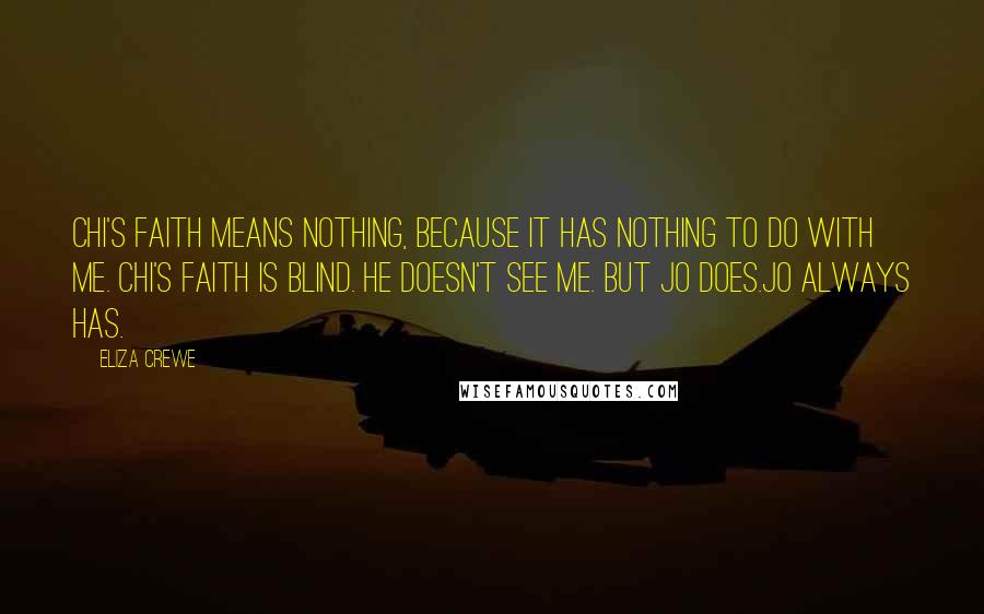 Eliza Crewe Quotes: Chi's faith means nothing, because it has nothing to do with me. Chi's faith is blind. He doesn't see me. But Jo does.Jo always has.