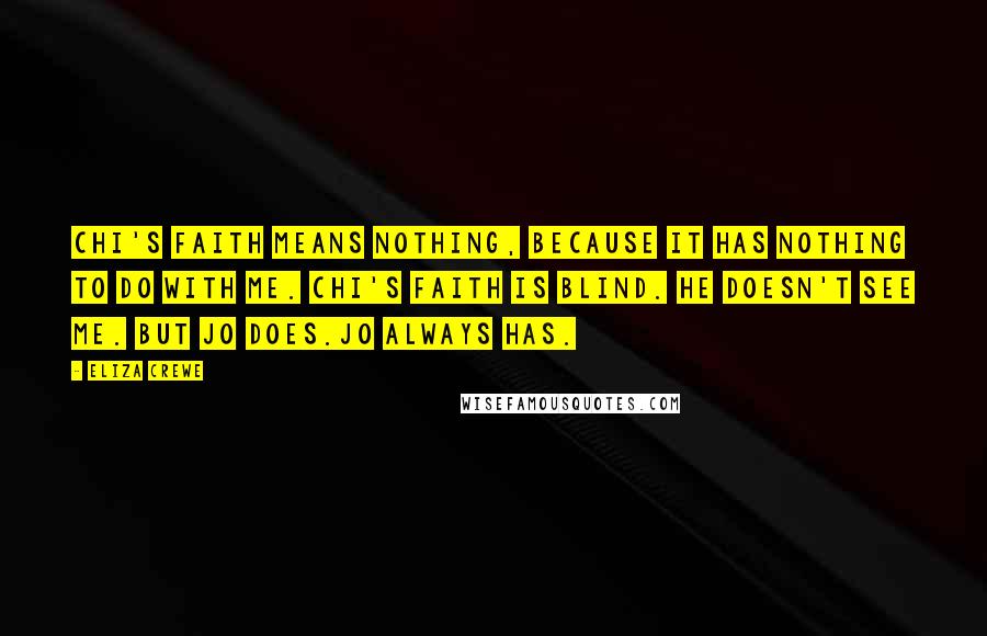 Eliza Crewe Quotes: Chi's faith means nothing, because it has nothing to do with me. Chi's faith is blind. He doesn't see me. But Jo does.Jo always has.