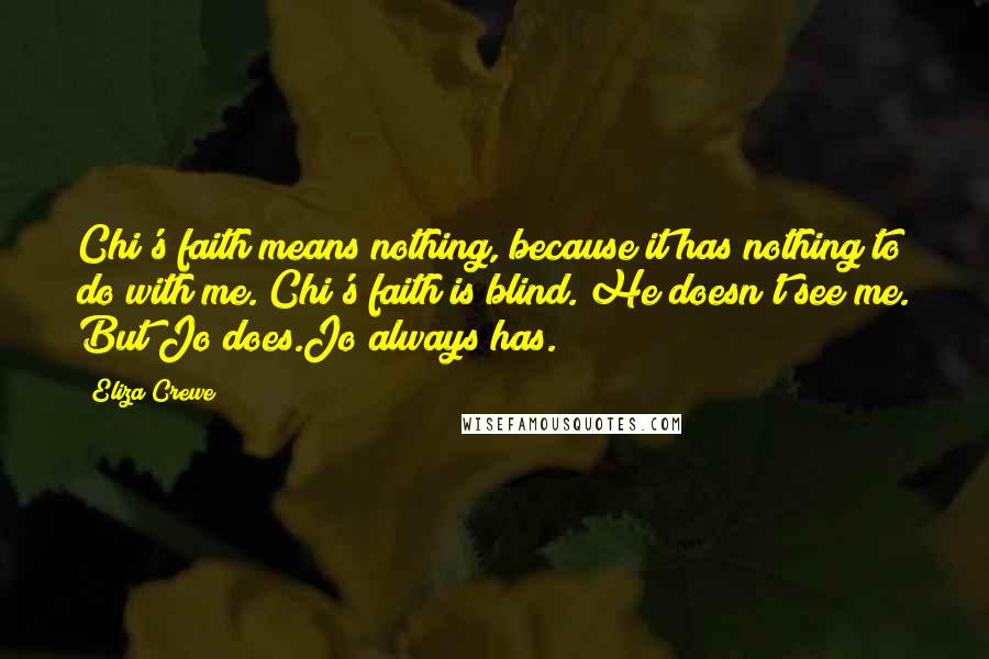 Eliza Crewe Quotes: Chi's faith means nothing, because it has nothing to do with me. Chi's faith is blind. He doesn't see me. But Jo does.Jo always has.