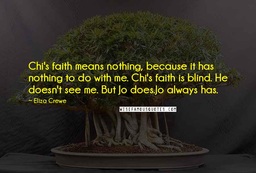 Eliza Crewe Quotes: Chi's faith means nothing, because it has nothing to do with me. Chi's faith is blind. He doesn't see me. But Jo does.Jo always has.