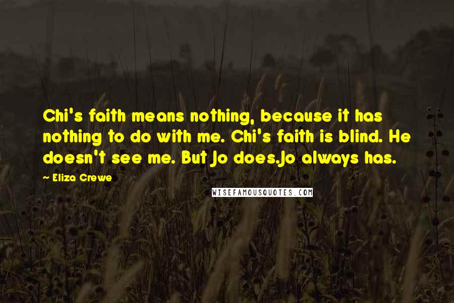 Eliza Crewe Quotes: Chi's faith means nothing, because it has nothing to do with me. Chi's faith is blind. He doesn't see me. But Jo does.Jo always has.