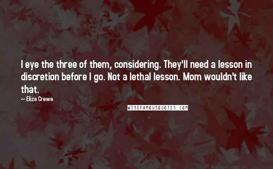 Eliza Crewe Quotes: I eye the three of them, considering. They'll need a lesson in discretion before I go. Not a lethal lesson. Mom wouldn't like that.