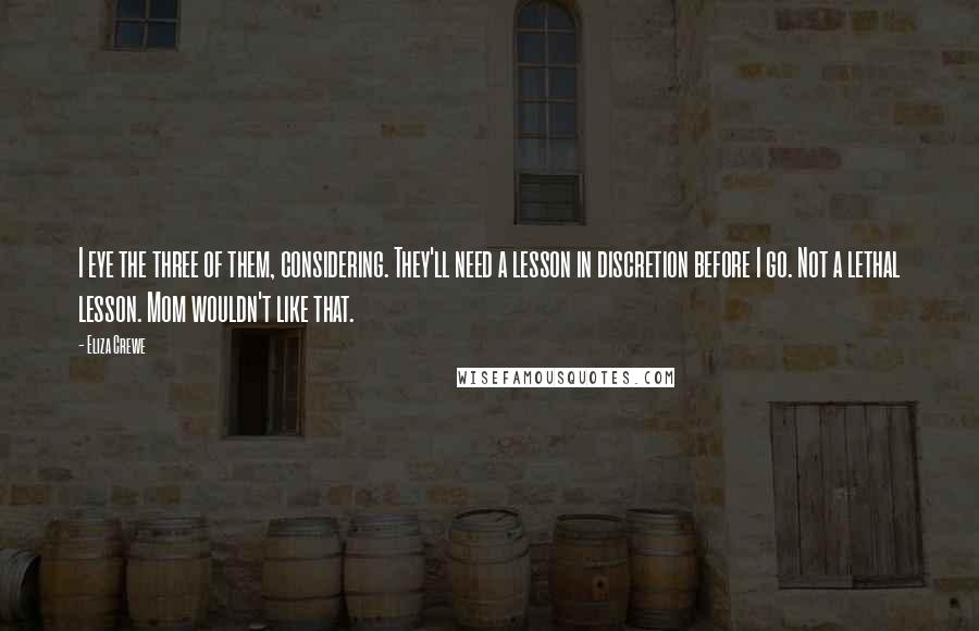 Eliza Crewe Quotes: I eye the three of them, considering. They'll need a lesson in discretion before I go. Not a lethal lesson. Mom wouldn't like that.