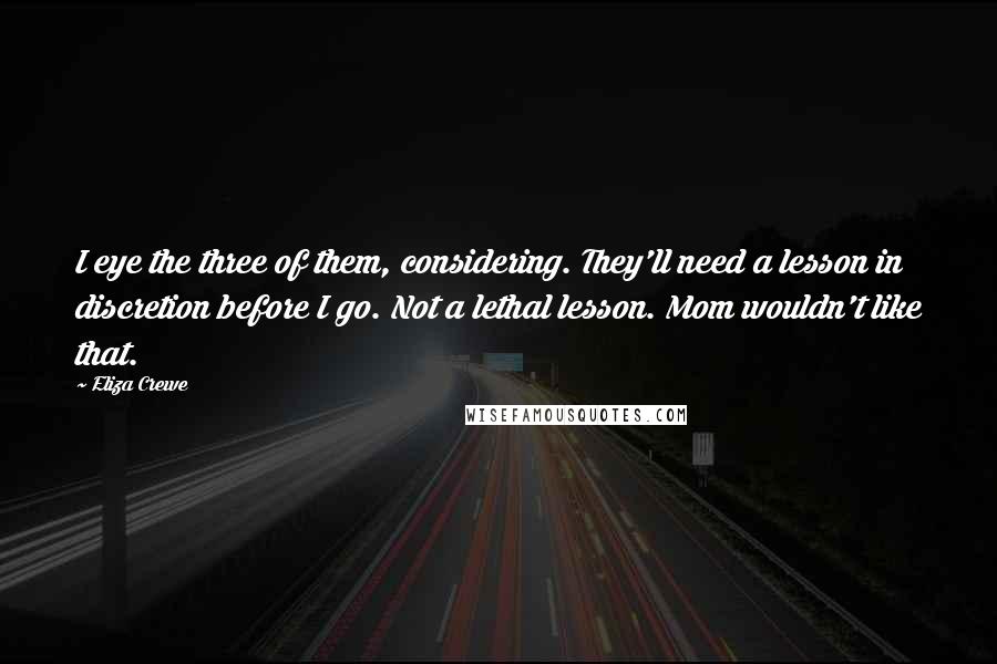 Eliza Crewe Quotes: I eye the three of them, considering. They'll need a lesson in discretion before I go. Not a lethal lesson. Mom wouldn't like that.