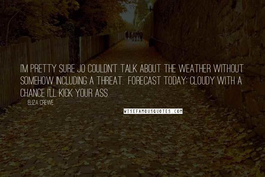 Eliza Crewe Quotes: I'm pretty sure Jo couldn't talk about the weather without somehow including a threat. Forecast today: cloudy with a chance I'll kick your ass.