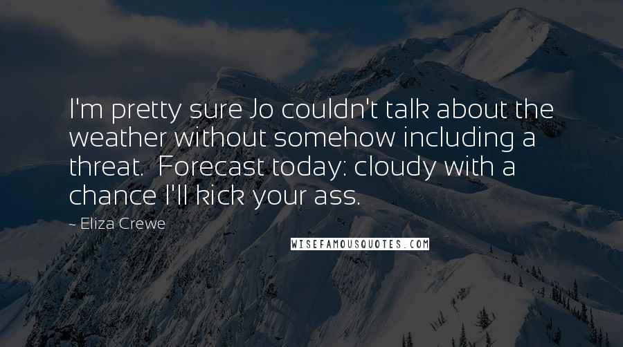 Eliza Crewe Quotes: I'm pretty sure Jo couldn't talk about the weather without somehow including a threat. Forecast today: cloudy with a chance I'll kick your ass.